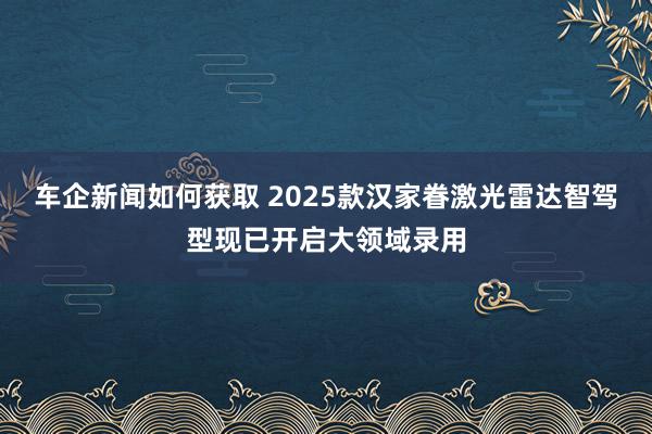 车企新闻如何获取 2025款汉家眷激光雷达智驾型现已开启大领域录用