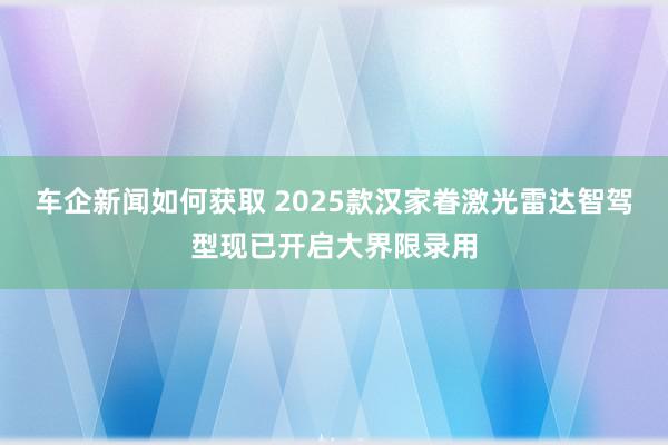 车企新闻如何获取 2025款汉家眷激光雷达智驾型现已开启大界限录用