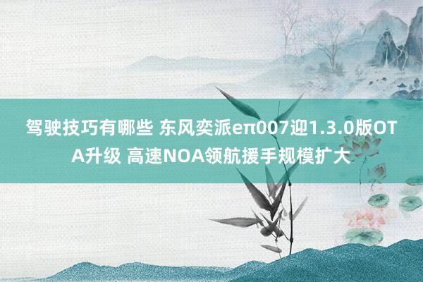 驾驶技巧有哪些 东风奕派eπ007迎1.3.0版OTA升级 高速NOA领航援手规模扩大