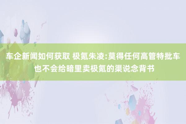 车企新闻如何获取 极氪朱凌:莫得任何高管特批车 也不会给暗里卖极氪的渠说念背书