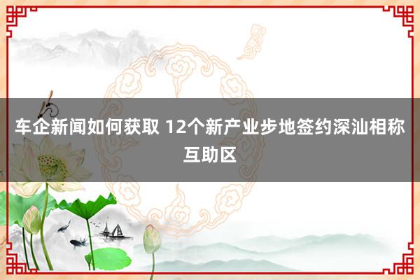 车企新闻如何获取 12个新产业步地签约深汕相称互助区