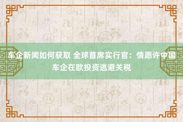 车企新闻如何获取 全球首席实行官：情愿许中国车企在欧投资逃避关税