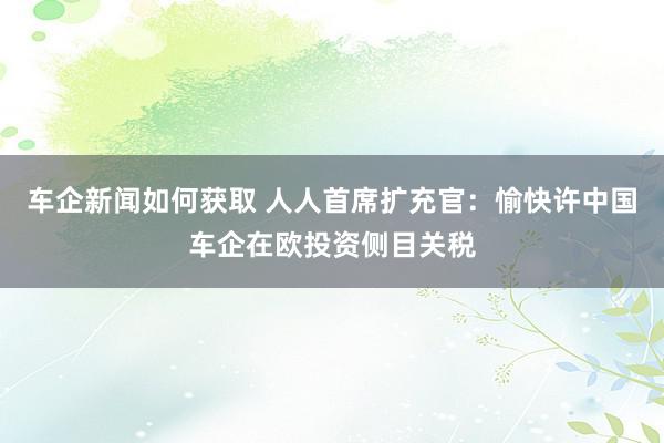 车企新闻如何获取 人人首席扩充官：愉快许中国车企在欧投资侧目关税