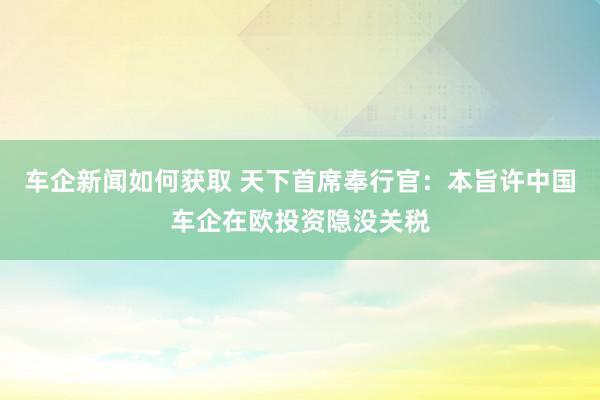 车企新闻如何获取 天下首席奉行官：本旨许中国车企在欧投资隐没关税