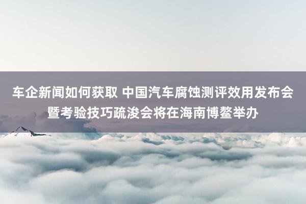 车企新闻如何获取 中国汽车腐蚀测评效用发布会暨考验技巧疏浚会将在海南博鳌举办