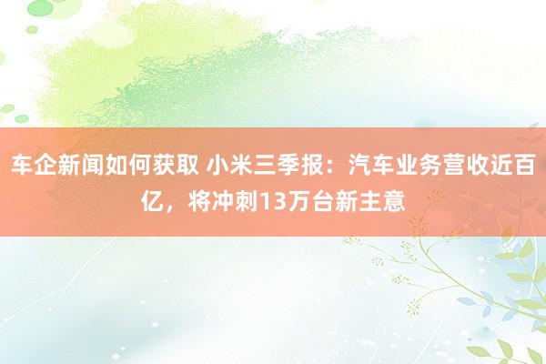 车企新闻如何获取 小米三季报：汽车业务营收近百亿，将冲刺13万台新主意