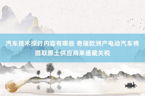 汽车技术探讨内容有哪些 奇瑞欧洲产电动汽车将摄取原土供应商来遁藏关税