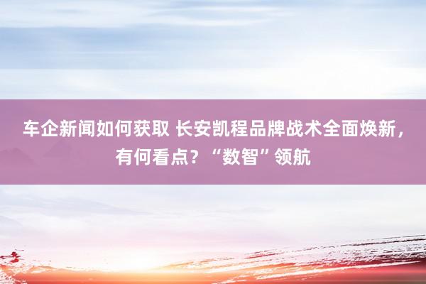 车企新闻如何获取 长安凯程品牌战术全面焕新，有何看点？“数智”领航