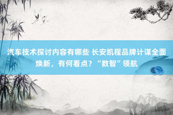 汽车技术探讨内容有哪些 长安凯程品牌计谋全面焕新，有何看点？“数智”领航