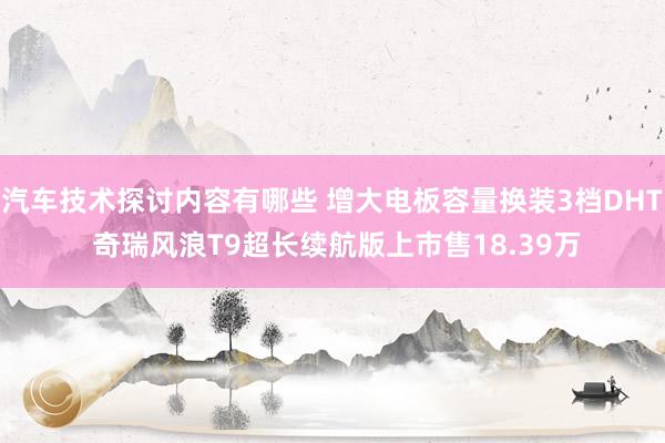 汽车技术探讨内容有哪些 增大电板容量换装3档DHT 奇瑞风浪T9超长续航版上市售18.39万