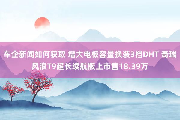 车企新闻如何获取 增大电板容量换装3档DHT 奇瑞风浪T9超长续航版上市售18.39万