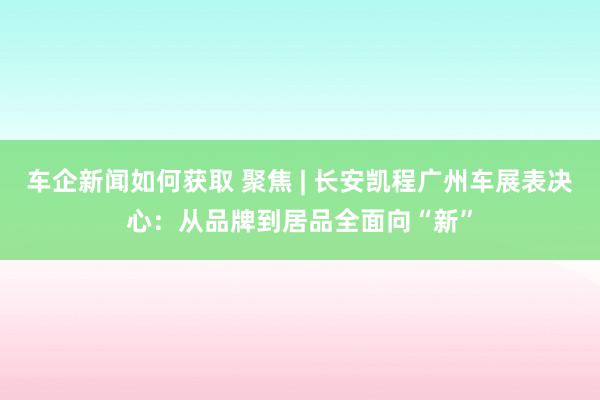 车企新闻如何获取 聚焦 | 长安凯程广州车展表决心：从品牌到居品全面向“新”