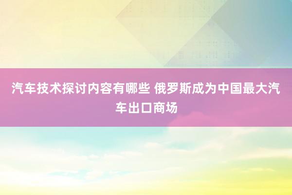 汽车技术探讨内容有哪些 俄罗斯成为中国最大汽车出口商场