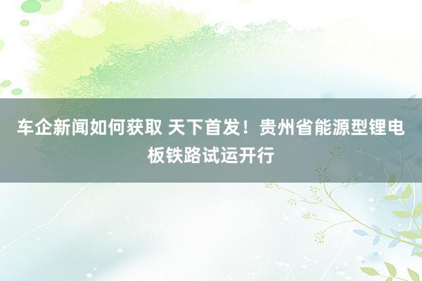 车企新闻如何获取 天下首发！贵州省能源型锂电板铁路试运开行